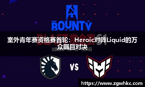 室外青年赛资格赛首轮：Heroic对阵Liquid的万众瞩目对决